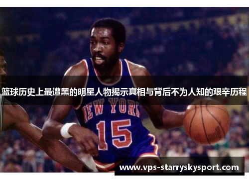 篮球历史上最遭黑的明星人物揭示真相与背后不为人知的艰辛历程